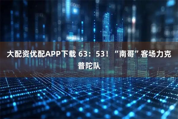 大配资优配APP下载 63：53！“南哥”客场力克普陀队