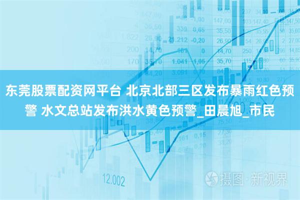 东莞股票配资网平台 北京北部三区发布暴雨红色预警 水文总站发布洪水黄色预警_田晨旭_市民