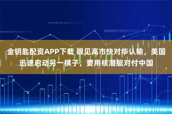 金钥匙配资APP下载 眼见高市快对华认输，美国迅速启动另一棋子，要用核潜艇对付中国