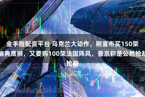 金手指配资平台 乌克兰大动作,刚宣布买150架瑞典鹰狮,又要购100架法国阵风,普京称是公然抢劫