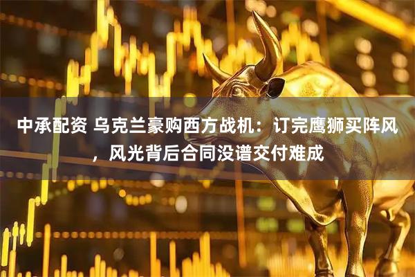 中承配资 乌克兰豪购西方战机:订完鹰狮买阵风,风光背后合同没谱交付难成