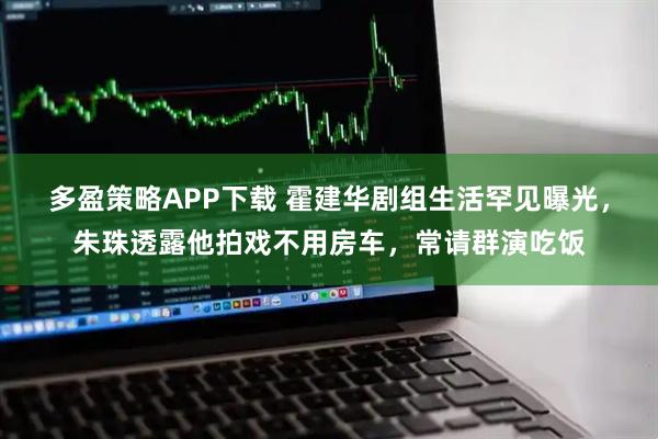 多盈策略APP下载 霍建华剧组生活罕见曝光,朱珠透露他拍戏不用房车,常请群演吃饭