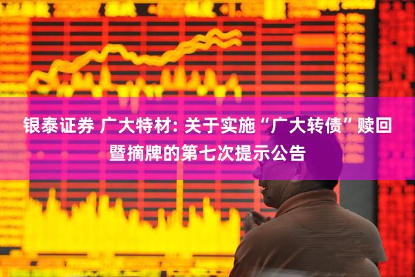 银泰证券 广大特材: 关于实施“广大转债”赎回暨摘牌的第七次提示公告