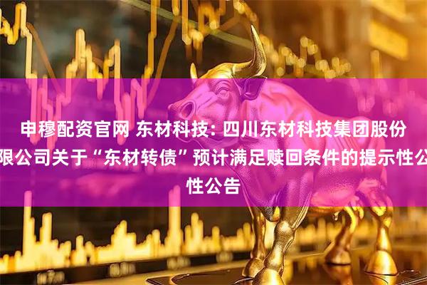 申穆配资官网 东材科技: 四川东材科技集团股份有限公司关于“东材转债”预计满足赎回条件的提示性公告