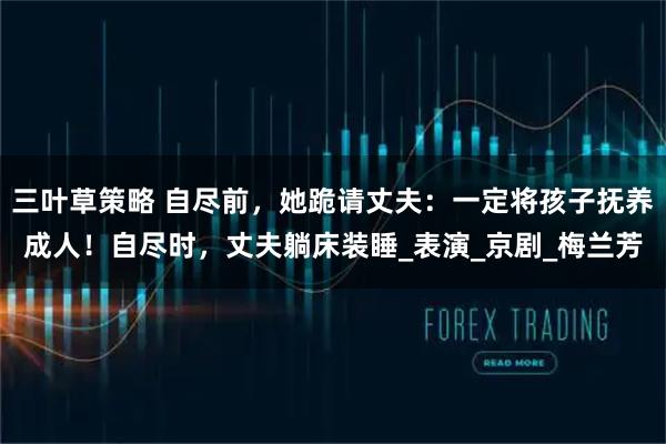 三叶草策略 自尽前,她跪请丈夫:一定将孩子抚养成人!自尽时,丈夫躺床装睡_表演_京剧_梅兰芳