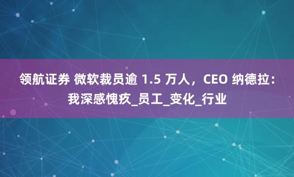 领航证券 微软裁员逾 1.5 万人,CEO 纳德拉:我深感愧疚_员工_变化_行业
