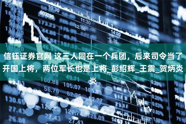 信钰证券官网 这三人同在一个兵团,后来司令当了开国上将,两位军长也是上将_彭绍辉_王震_贺炳炎