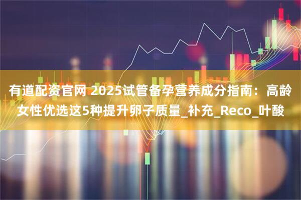 有道配资官网 2025试管备孕营养成分指南:高龄女性优选这5种提升卵子质量_补充_Reco_叶酸