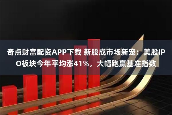 奇点财富配资APP下载 新股成市场新宠:美股IPO板块今年平均涨41%,大幅跑赢基准指数