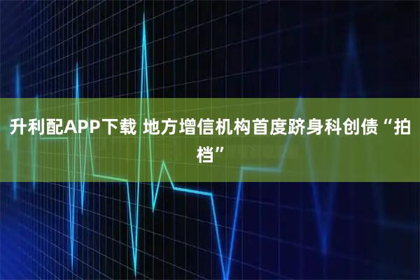 升利配APP下载 地方增信机构首度跻身科创债“拍档”