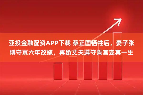 亚投金融配资APP下载 蔡正国牺牲后,妻子张博守寡六年改嫁,再婚丈夫遵守誓言宠其一生