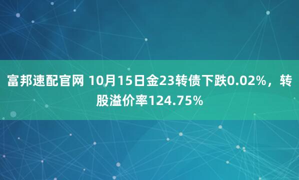 富邦速配官网 10月15日金23转债下跌0.02%,转股溢价率124.75%