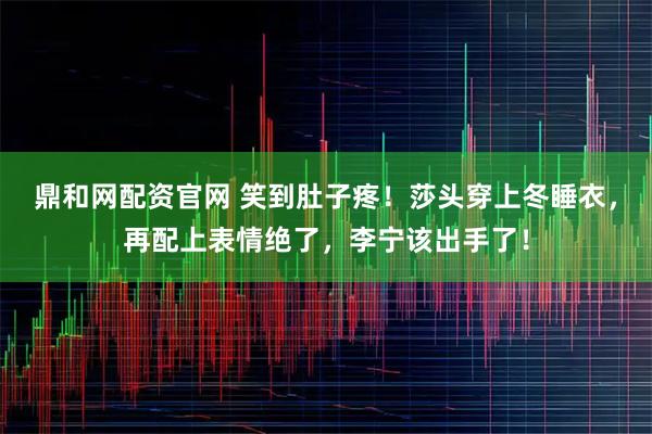 鼎和网配资官网 笑到肚子疼！莎头穿上冬睡衣，再配上表情绝了，李宁该出手了！