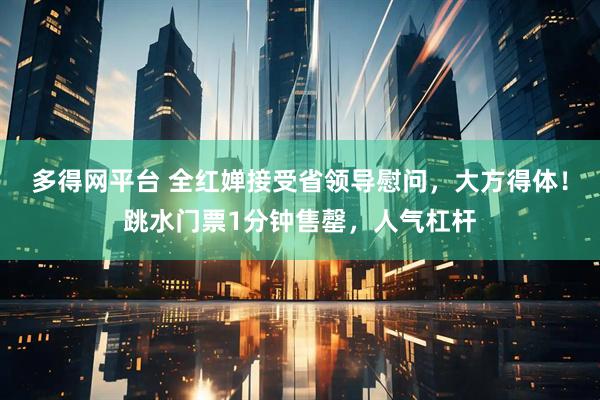 多得网平台 全红婵接受省领导慰问，大方得体！跳水门票1分钟售罄，人气杠杆