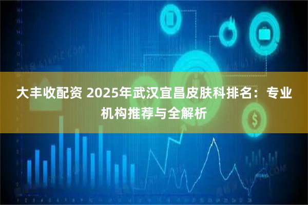 大丰收配资 2025年武汉宜昌皮肤科排名：专业机构推荐与全解析