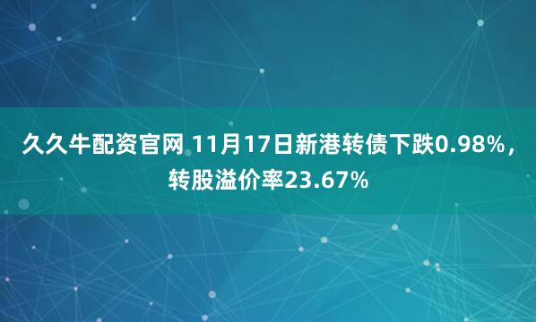 久久牛配资官网 11月17日新港转债下跌0.98%，转股溢价率23.67%