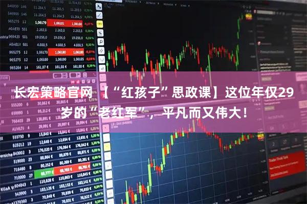 长宏策略官网 【“红孩子”思政课】这位年仅29岁的“老红军”,平凡而又伟大!