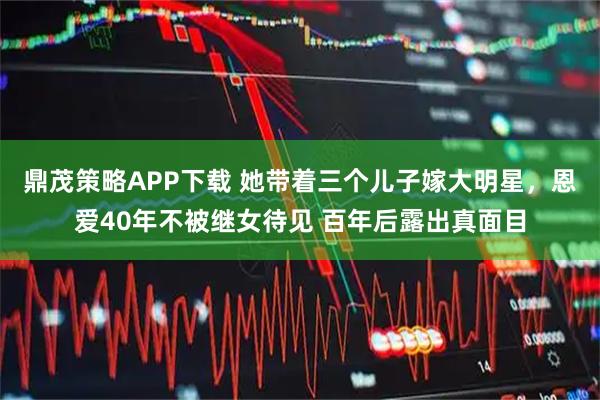 鼎茂策略APP下载 她带着三个儿子嫁大明星，恩爱40年不被继女待见 百年后露出真面目