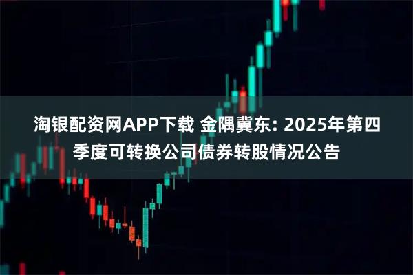 淘银配资网APP下载 金隅冀东: 2025年第四季度可转换公司债券转股情况公告