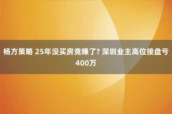 杨方策略 25年没买房竟赚了? 深圳业主高位接盘亏400万