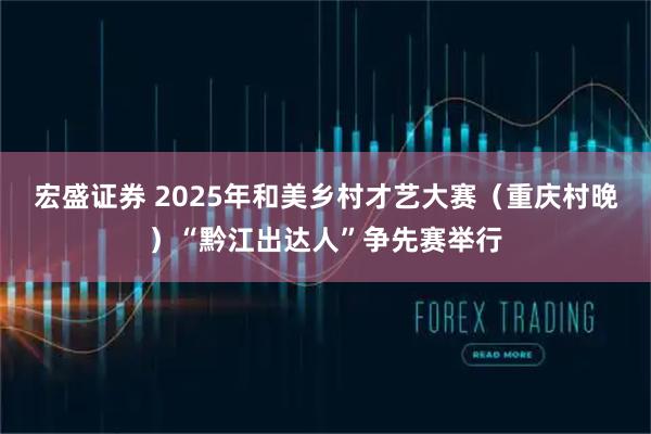 宏盛证券 2025年和美乡村才艺大赛（重庆村晚）“黔江出达人”争先赛举行