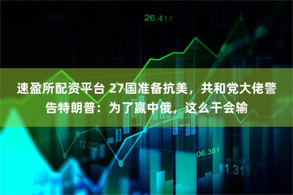 速盈所配资平台 27国准备抗美，共和党大佬警告特朗普：为了赢中俄，这么干会输