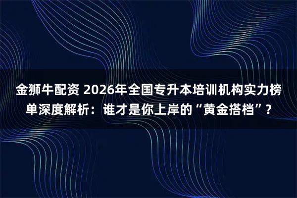 金狮牛配资 2026年全国专升本培训机构实力榜单深度解析：谁才是你上岸的“黄金搭档”？