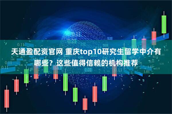 天通盈配资官网 重庆top10研究生留学中介有哪些？这些值得信赖的机构推荐