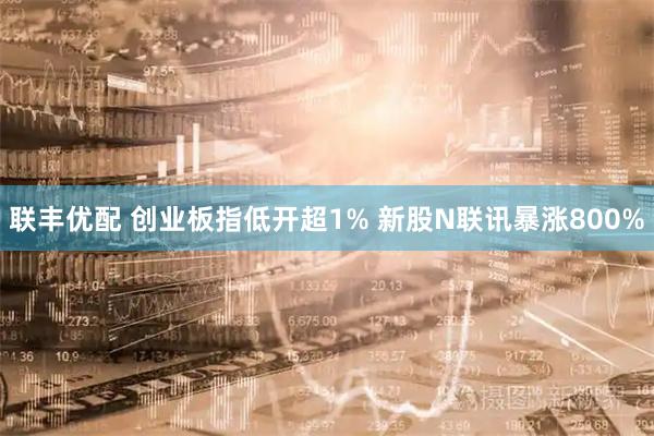 联丰优配 创业板指低开超1% 新股N联讯暴涨800%
