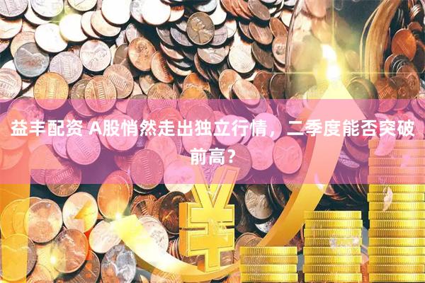 益丰配资 A股悄然走出独立行情，二季度能否突破前高？